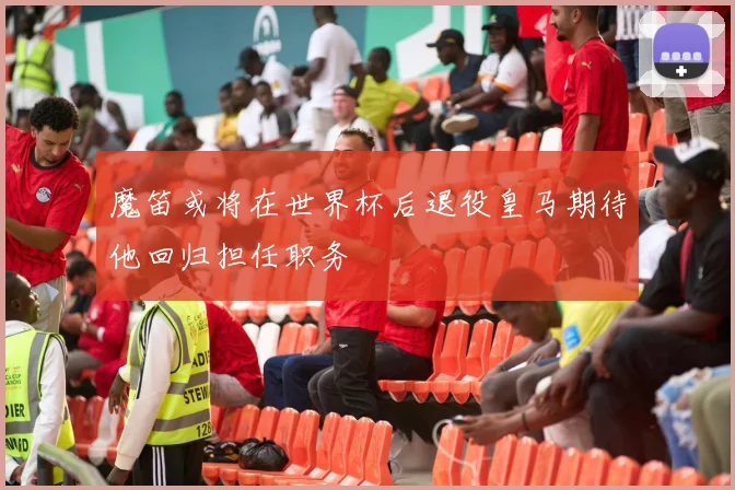 魔笛或将在世界杯后退役皇马期待他回归担任职务