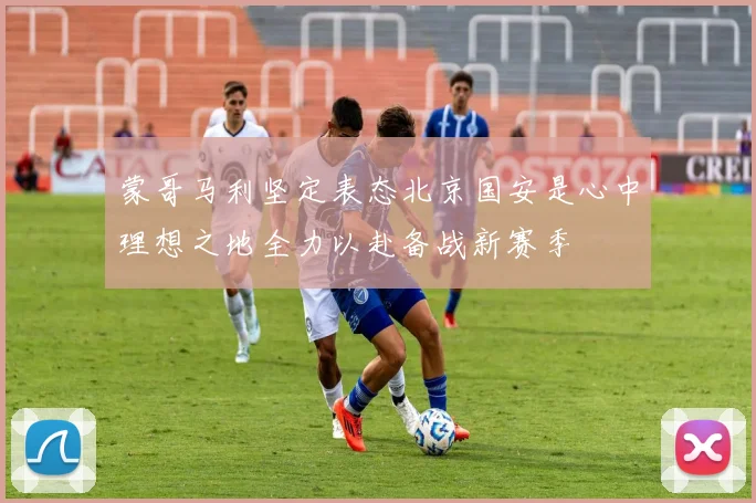 蒙哥马利坚定表态北京国安是心中理想之地全力以赴备战新赛季