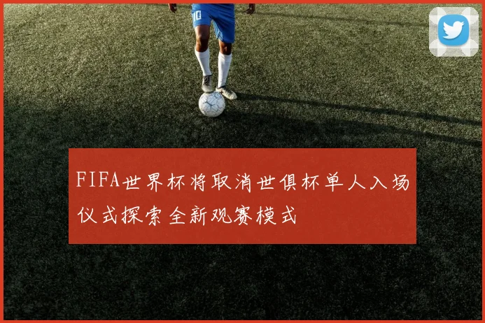 FIFA世界杯将取消世俱杯单人入场仪式探索全新观赛模式