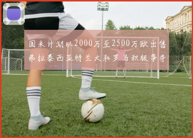 国米计划以2000万至2500万欧出售弗拉泰西亚特兰大和罗马积极争夺