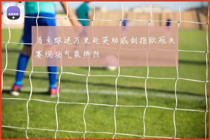马竞球迷万里赴英助威剑指欧冠决赛现场气氛热烈