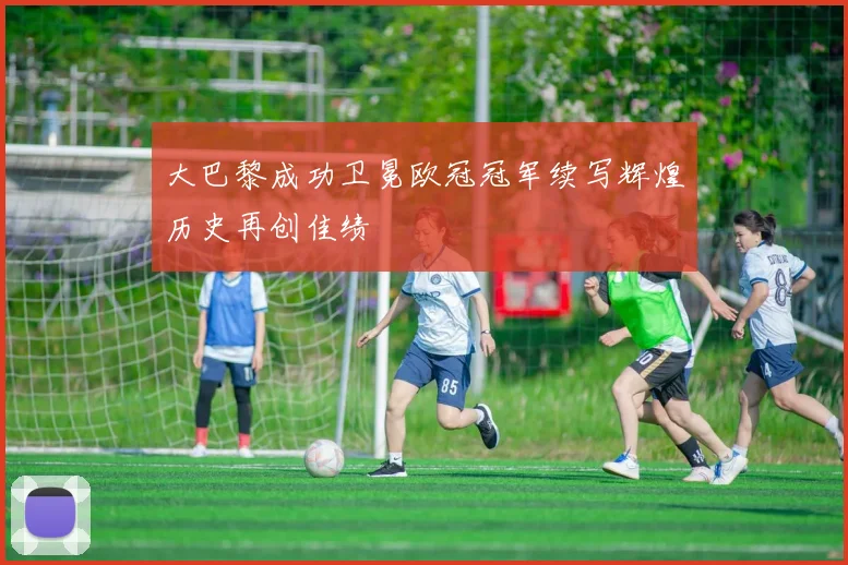 大巴黎成功卫冕欧冠冠军续写辉煌历史再创佳绩