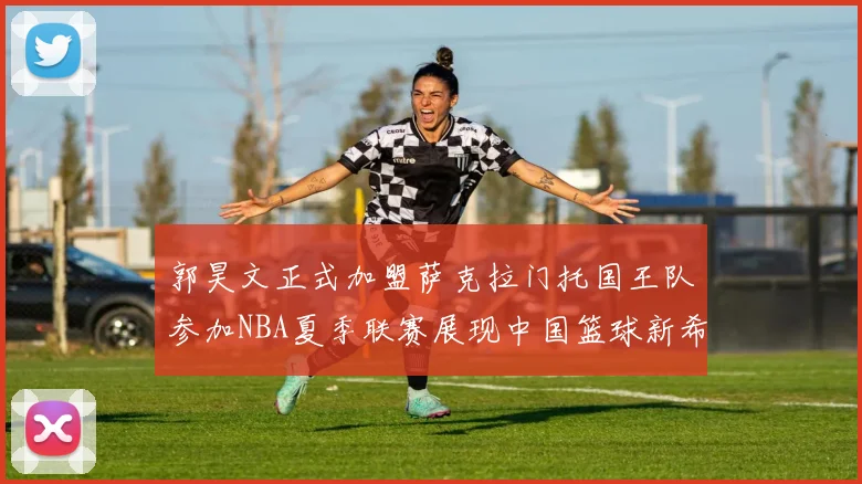 郭昊文正式加盟萨克拉门托国王队参加NBA夏季联赛展现中国篮球新希望
