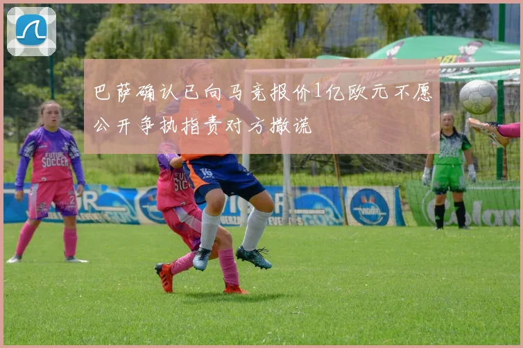 巴萨确认已向马竞报价1亿欧元不愿公开争执指责对方撒谎