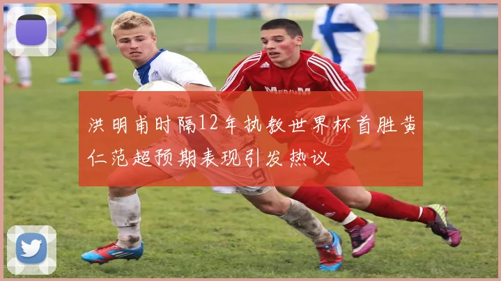 洪明甫时隔12年执教世界杯首胜黄仁范超预期表现引发热议