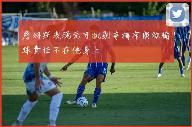 詹姆斯表现无可挑剔夸梅布朗称输球责任不在他身上