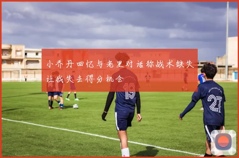 小乔丹回忆与老里对话称战术缺失让我失去得分机会