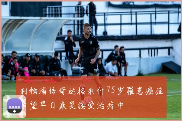 利物浦传奇达格利什75岁罹患癌症希望早日康复接受治疗中