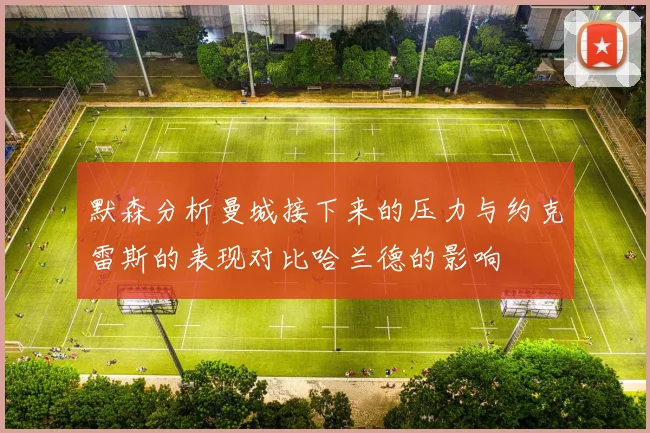 默森分析曼城接下来的压力与约克雷斯的表现对比哈兰德的影响