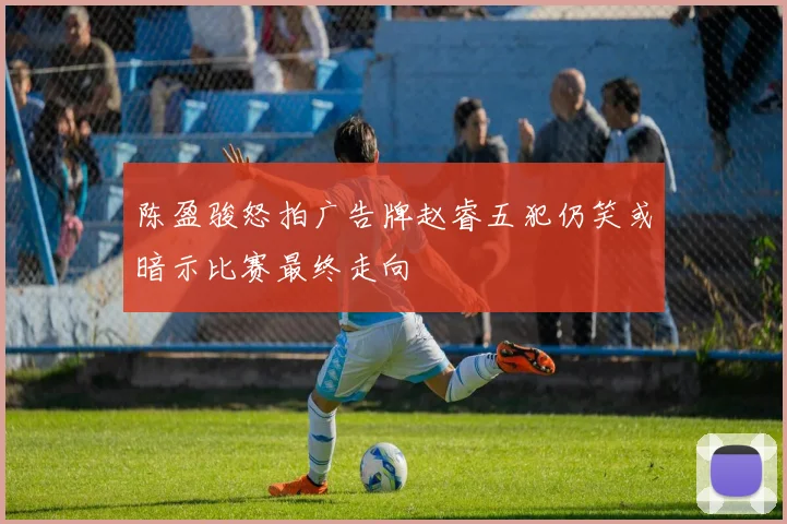 陈盈骏怒拍广告牌赵睿五犯仍笑或暗示比赛最终走向