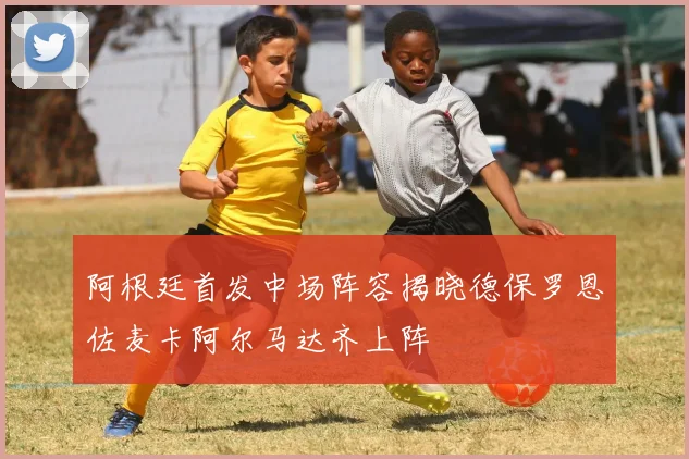 阿根廷首发中场阵容揭晓德保罗恩佐麦卡阿尔马达齐上阵