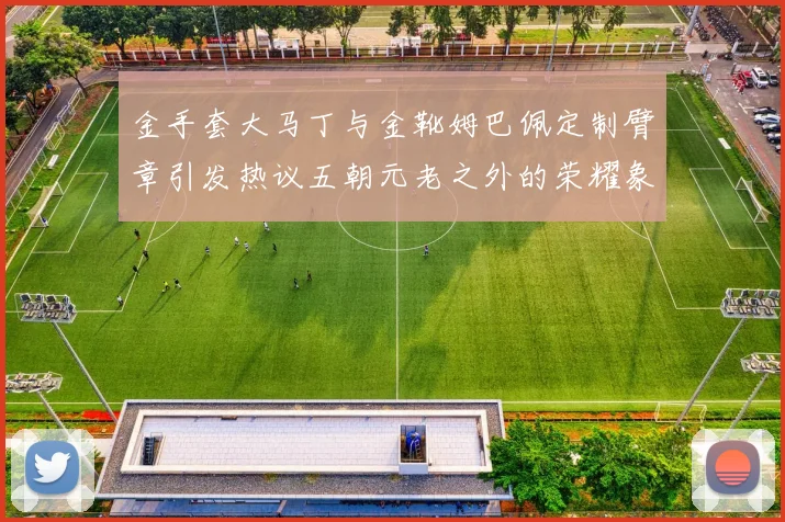 金手套大马丁与金靴姆巴佩定制臂章引发热议五朝元老之外的荣耀象征