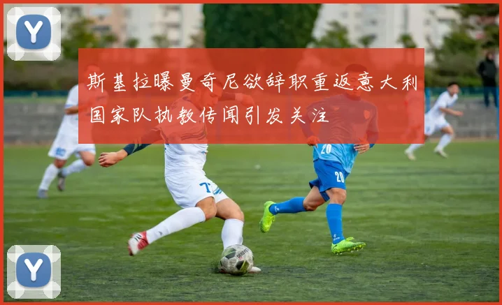 斯基拉曝曼奇尼欲辞职重返意大利国家队执教传闻引发关注
