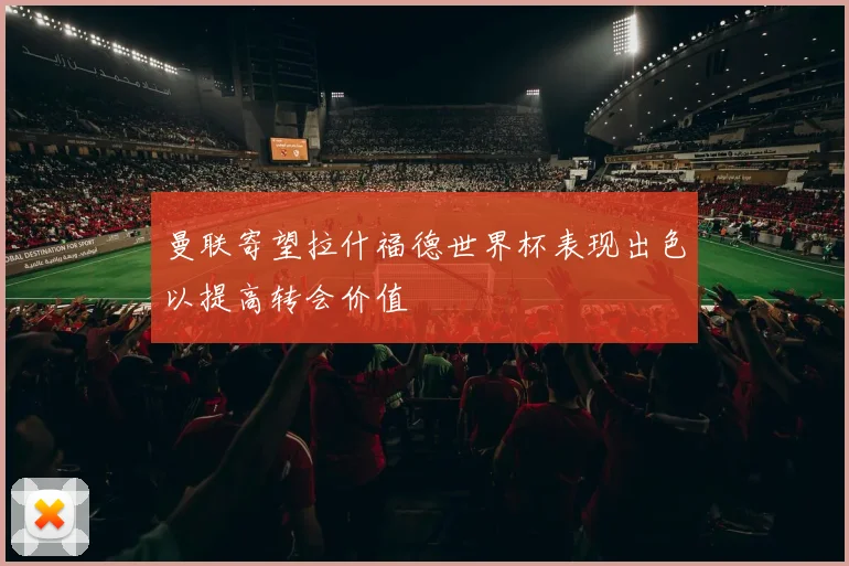 曼联寄望拉什福德世界杯表现出色以提高转会价值