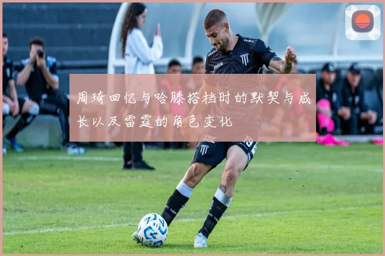 周琦回忆与哈滕搭档时的默契与成长以及雷霆的角色变化