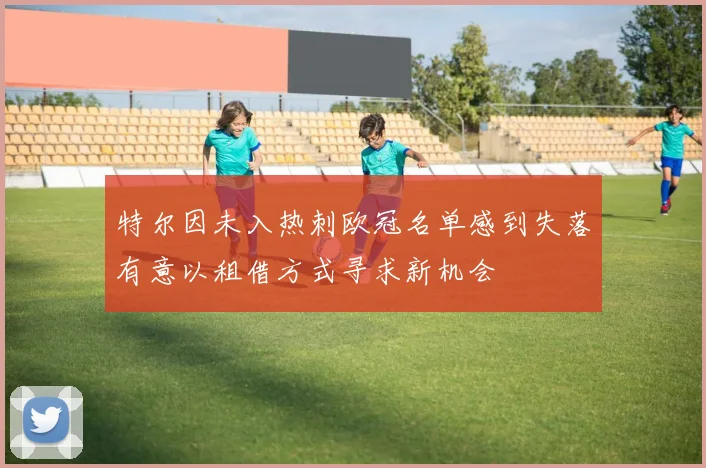 特尔因未入热刺欧冠名单感到失落有意以租借方式寻求新机会