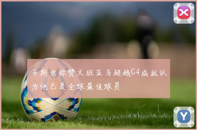 卡斯尔称赞文班亚马超越G4成就认为他已是全球最佳球员