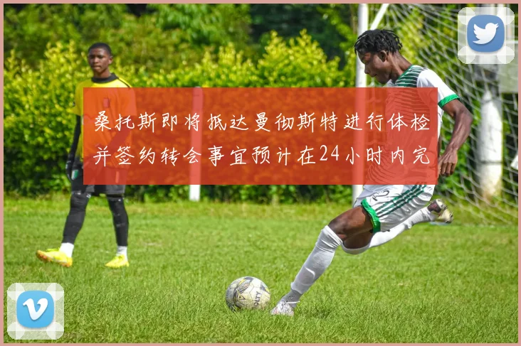 桑托斯即将抵达曼彻斯特进行体检并签约转会事宜预计在24小时内完成