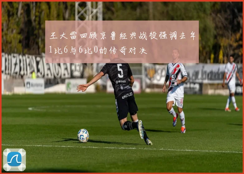 王大雷回顾京鲁经典战役强调去年1比6与6比0的传奇对决