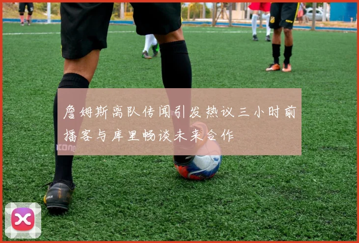 詹姆斯离队传闻引发热议三小时前播客与库里畅谈未来合作