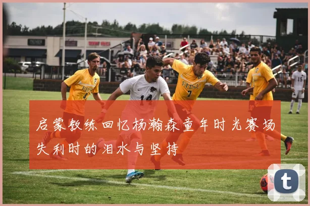 启蒙教练回忆杨瀚森童年时光赛场失利时的泪水与坚持