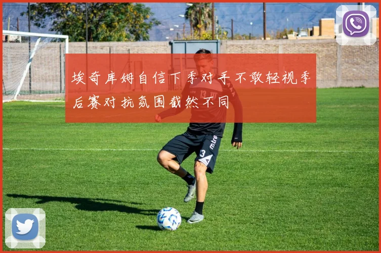 埃奇库姆自信下季对手不敢轻视季后赛对抗氛围截然不同