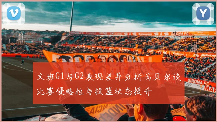 文班G1与G2表现差异分析戈贝尔谈比赛侵略性与投篮状态提升