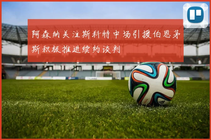 阿森纳关注斯科特中场引援伯恩茅斯积极推进续约谈判