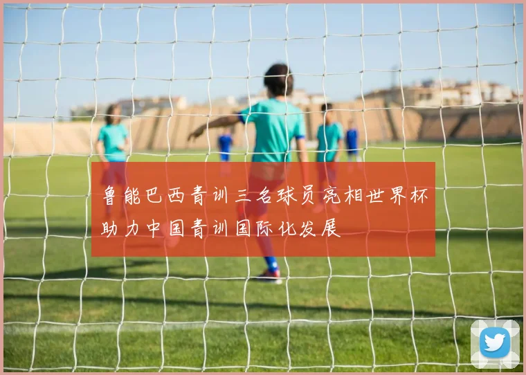 鲁能巴西青训三名球员亮相世界杯助力中国青训国际化发展