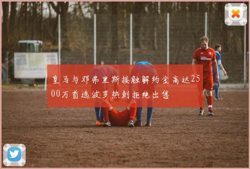 皇马与邓弗里斯接触解约金高达2500万首选波罗热刺拒绝出售