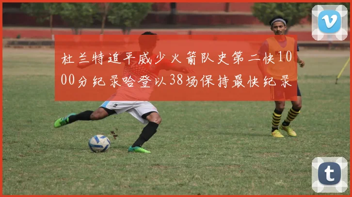 杜兰特追平威少火箭队史第二快1000分纪录哈登以38场保持最快纪录