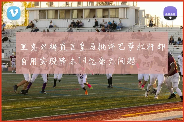 里克尔梅直言皇马批评巴萨杠杆却自用实现降本14亿毫无问题